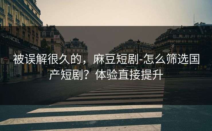 被误解很久的，麻豆短剧-怎么筛选国产短剧？体验直接提升