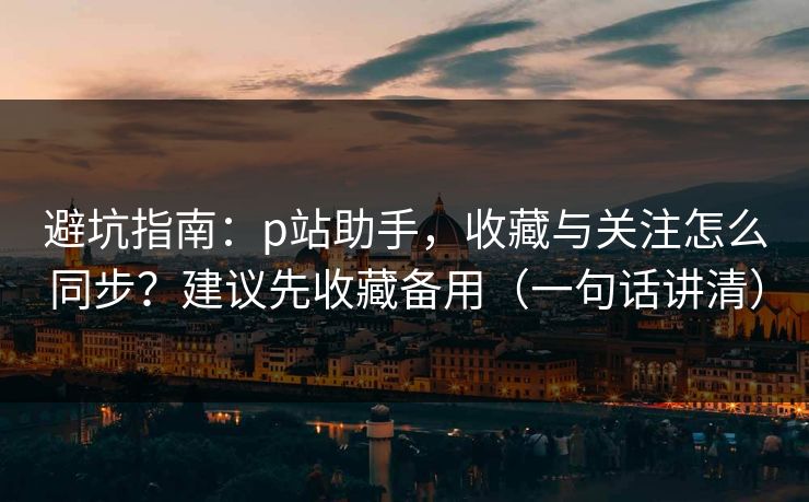 避坑指南：p站助手，收藏与关注怎么同步？建议先收藏备用（一句话讲清）