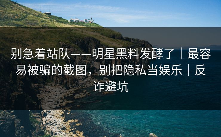 别急着站队——明星黑料发酵了｜最容易被骗的截图，别把隐私当娱乐｜反诈避坑
