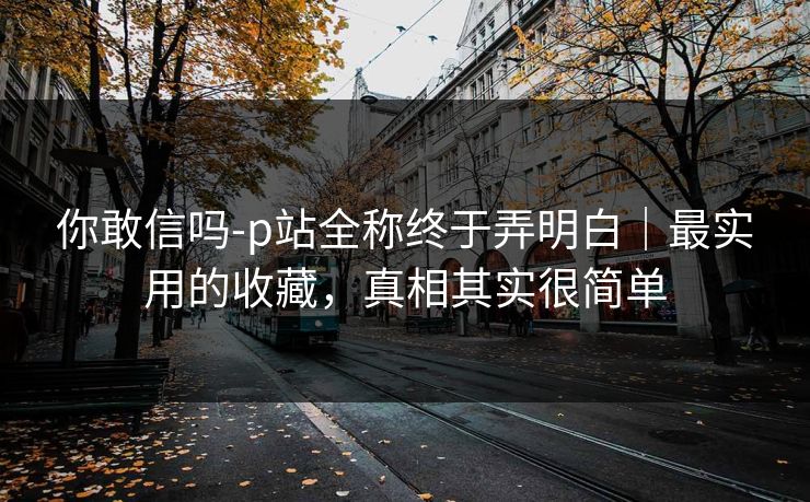 你敢信吗-p站全称终于弄明白｜最实用的收藏，真相其实很简单