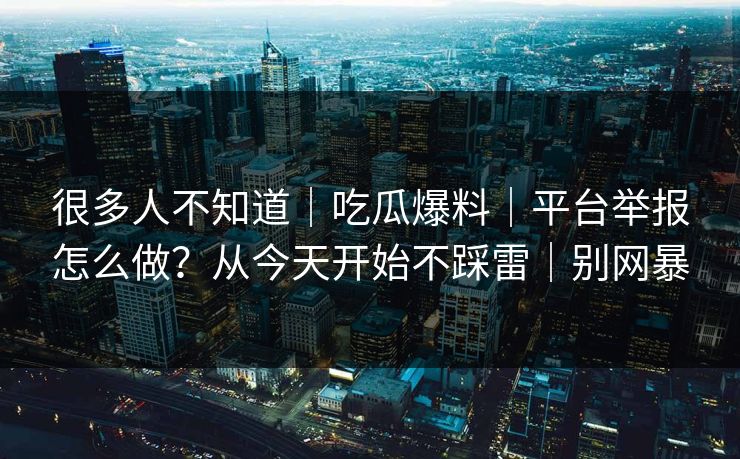 很多人不知道｜吃瓜爆料｜平台举报怎么做？从今天开始不踩雷｜别网暴