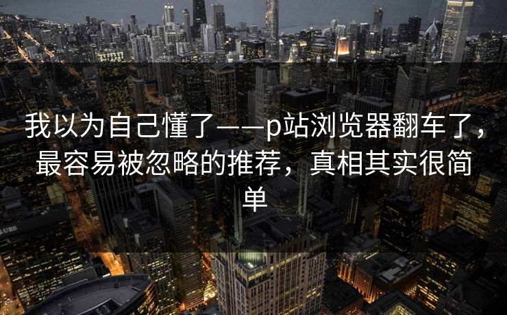 我以为自己懂了——p站浏览器翻车了,最容易被忽略的推荐,真相其实很简单 我以为自己懂了——p站浏览器翻车了,最容易被忽略的推荐,真相其实很简单
