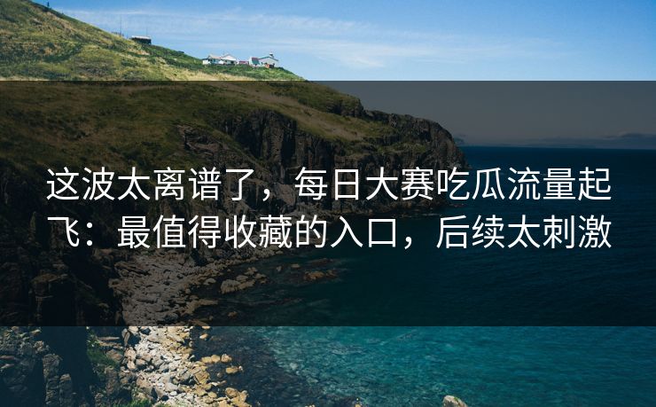 这波太离谱了，每日大赛吃瓜流量起飞：最值得收藏的入口，后续太刺激
