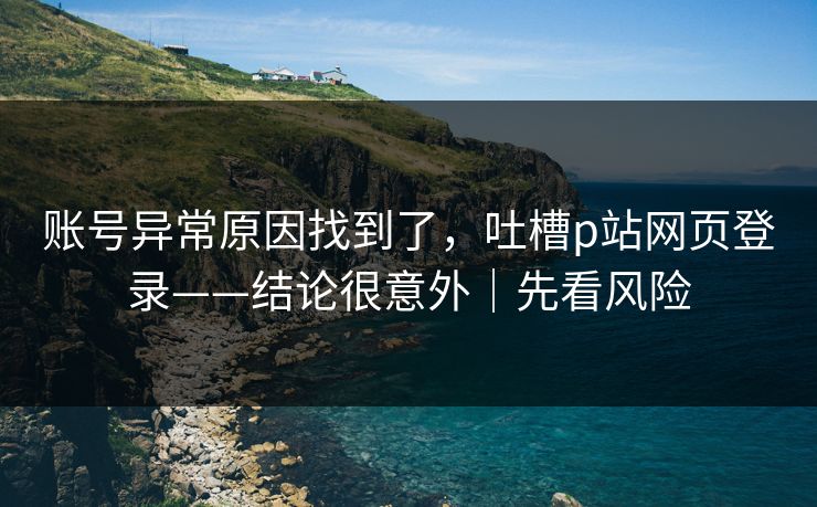 账号异常原因找到了，吐槽p站网页登录——结论很意外｜先看风险