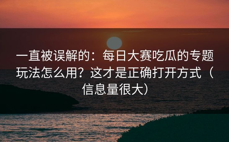一直被误解的：每日大赛吃瓜的专题玩法怎么用？这才是正确打开方式（信息量很大）