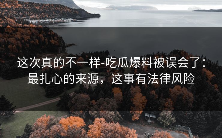 这次真的不一样-吃瓜爆料被误会了：最扎心的来源，这事有法律风险