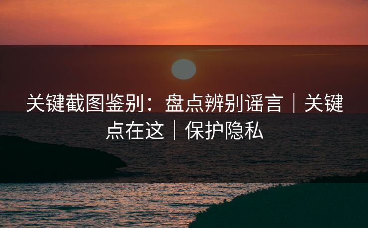 关键截图鉴别：盘点辨别谣言｜关键点在这｜保护隐私