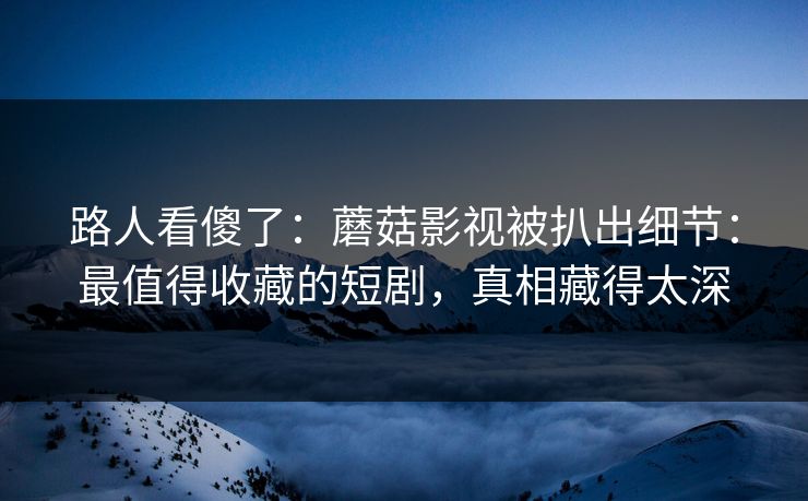 路人看傻了：蘑菇影视被扒出细节：最值得收藏的短剧，真相藏得太深