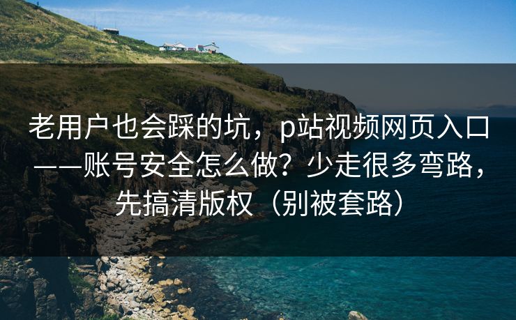 老用户也会踩的坑，p站视频网页入口——账号安全怎么做？少走很多弯路，先搞清版权（别被套路）
