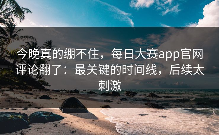 今晚真的绷不住，每日大赛app官网评论翻了：最关键的时间线，后续太刺激
