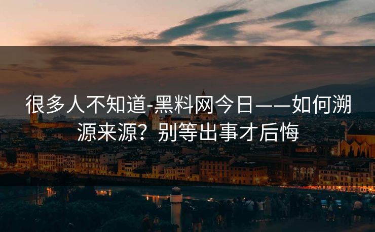 很多人不知道-黑料网今日——如何溯源来源?别等出事才后悔