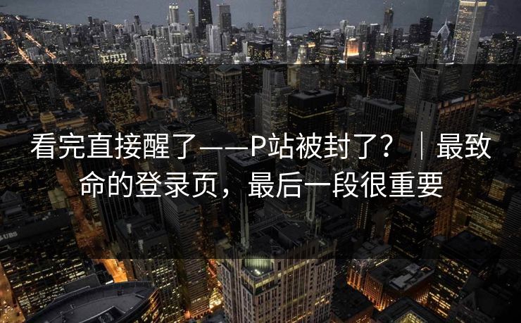 看完直接醒了——P站被封了？｜最致命的登录页，最后一段很重要