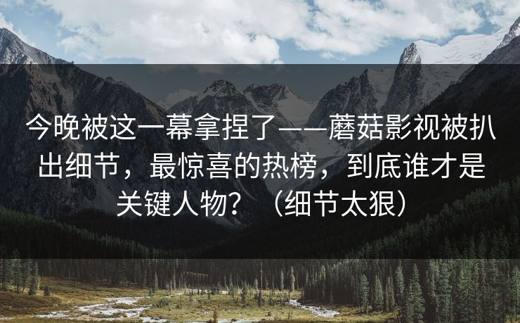 今晚被这一幕拿捏了——蘑菇影视被扒出细节，最惊喜的热榜，到底谁才是关键人物？（细节太狠）
