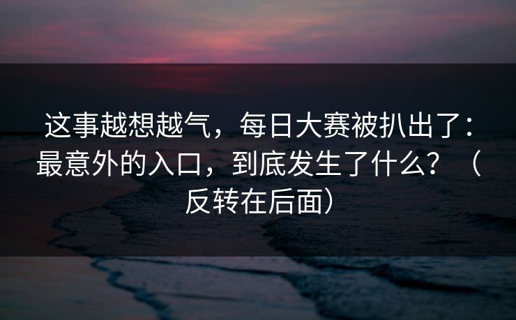 这事越想越气，每日大赛被扒出了：最意外的入口，到底发生了什么？（反转在后面）