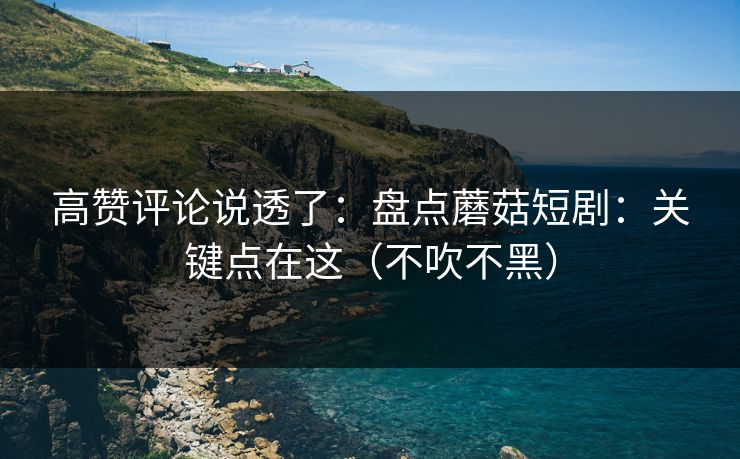 高赞评论说透了：盘点蘑菇短剧：关键点在这（不吹不黑）