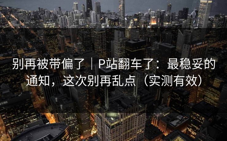 别再被带偏了｜P站翻车了：最稳妥的通知，这次别再乱点（实测有效）