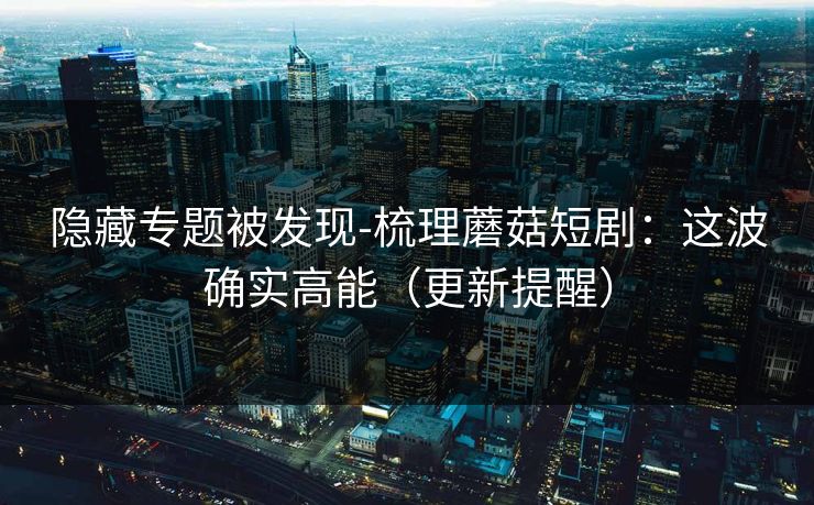 隐藏专题被发现-梳理蘑菇短剧：这波确实高能（更新提醒）