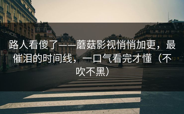 路人看傻了——蘑菇影视悄悄加更，最催泪的时间线，一口气看完才懂（不吹不黑）